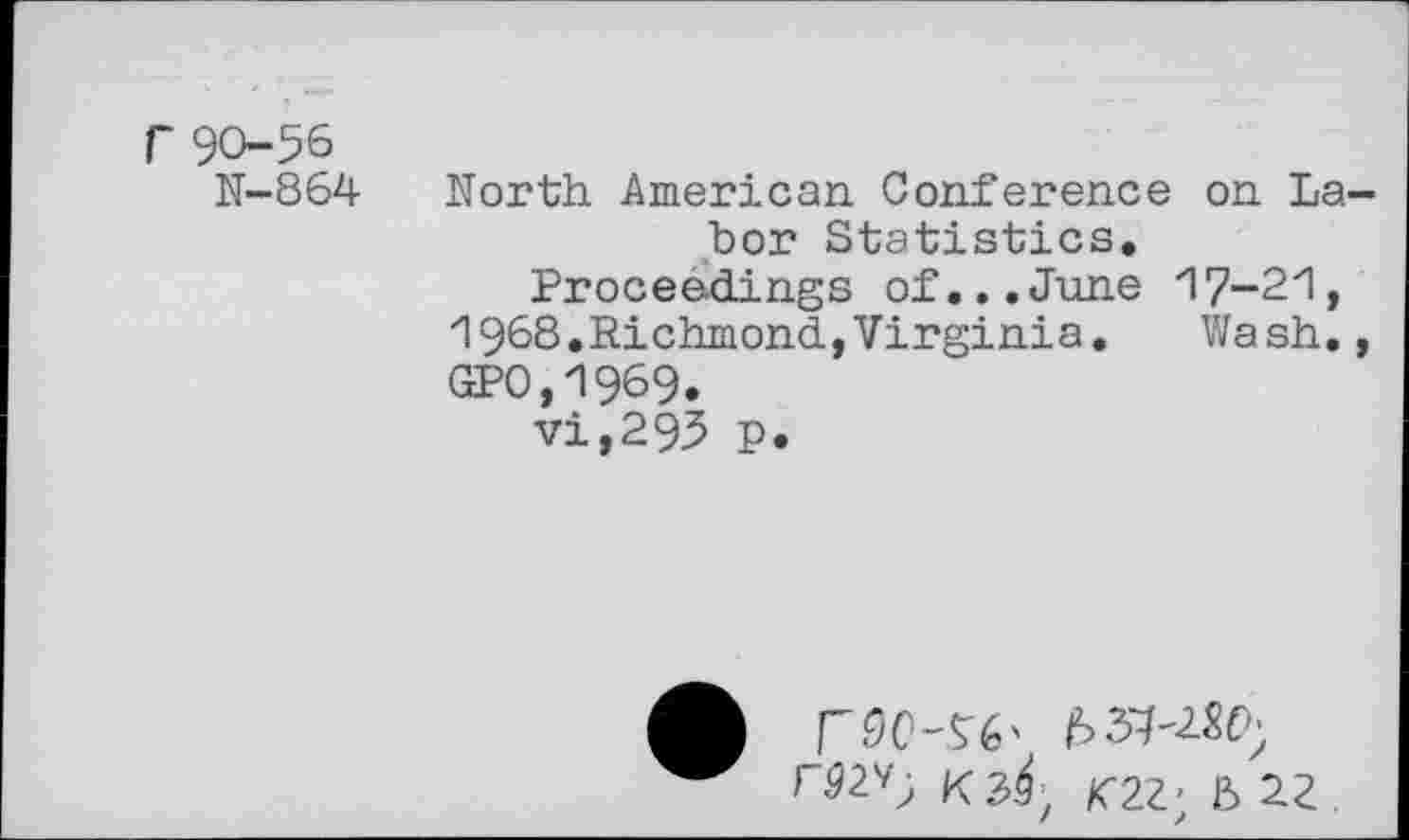 ﻿r 90-56
N-864
North American Conference on Labor Statistics.
Proceedings of...June "I7-2ZI, "1968. Richmond, Virginia.	Wash.,
GP0,1969.
vi,295 p.
FM-Si' b
rS2v; K3^; K22; B 22